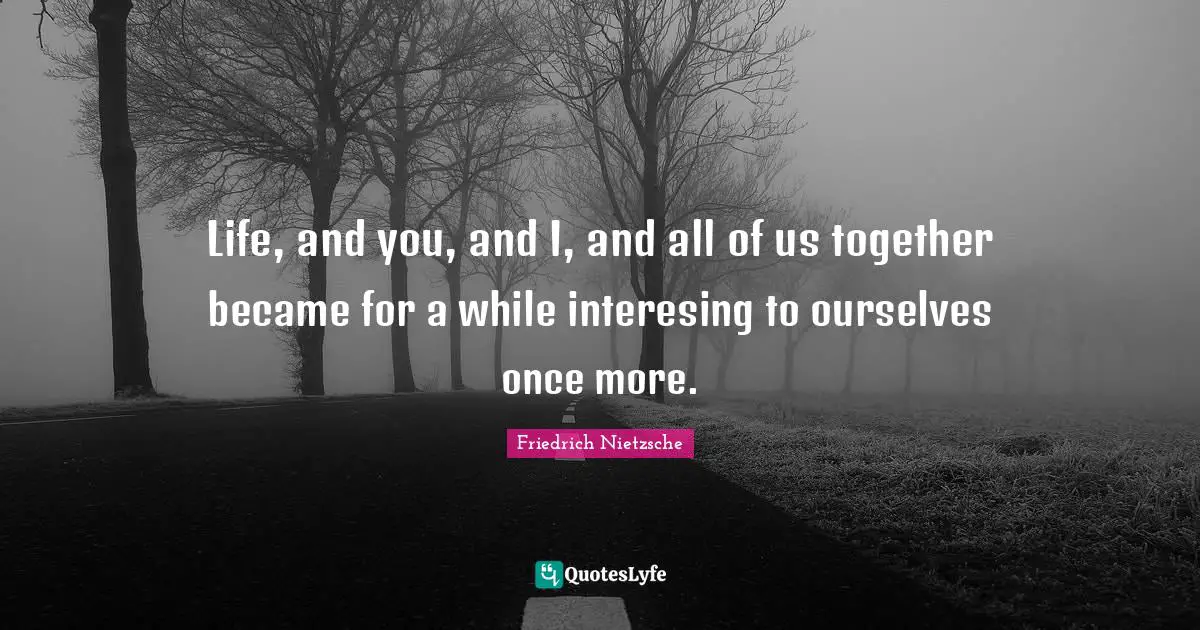 Life, and you, and I, and all of us together became for a while interesing to ourselves once more.