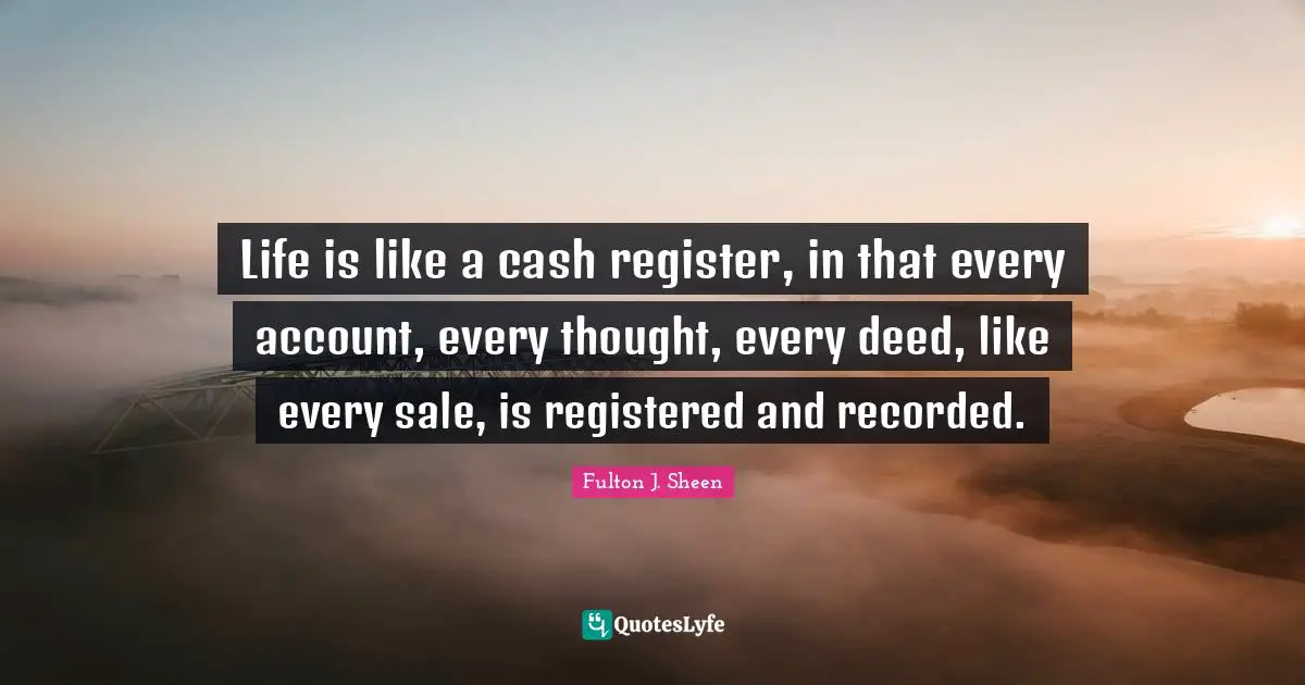 Life is like a cash register, in that every account, every thought, every deed, like every sale, is registered and recorded.