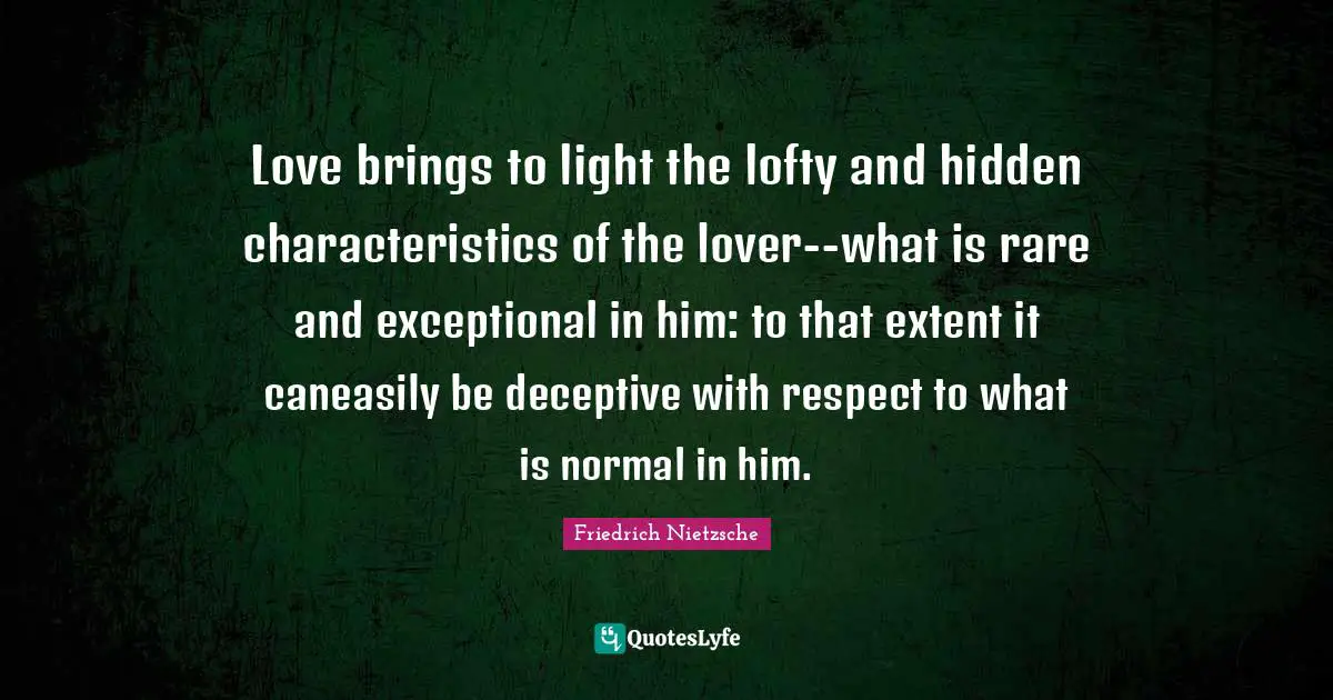 Love brings to light the lofty and hidden characteristics of the lover--what is rare and exceptional in him: to that extent it caneasily be deceptive with respect to what is normal in him.