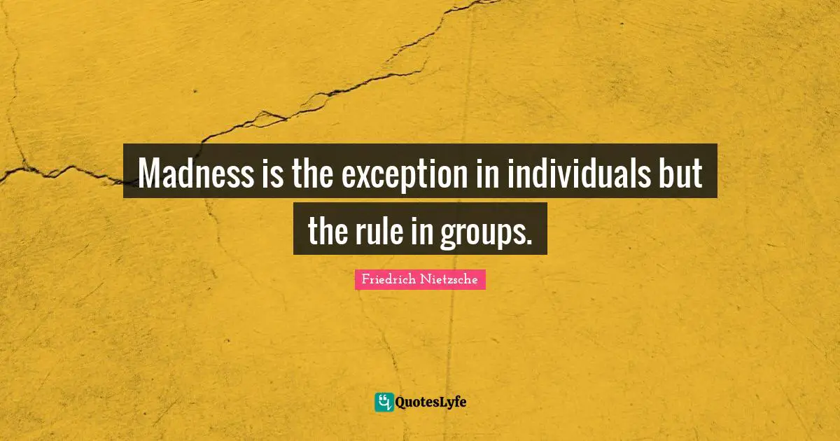 Madness is the exception in individuals but the rule in groups.