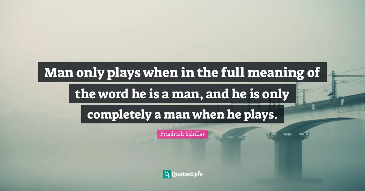 Man only plays when in the full meaning of the word he is a man, and he is only completely a man when he plays.