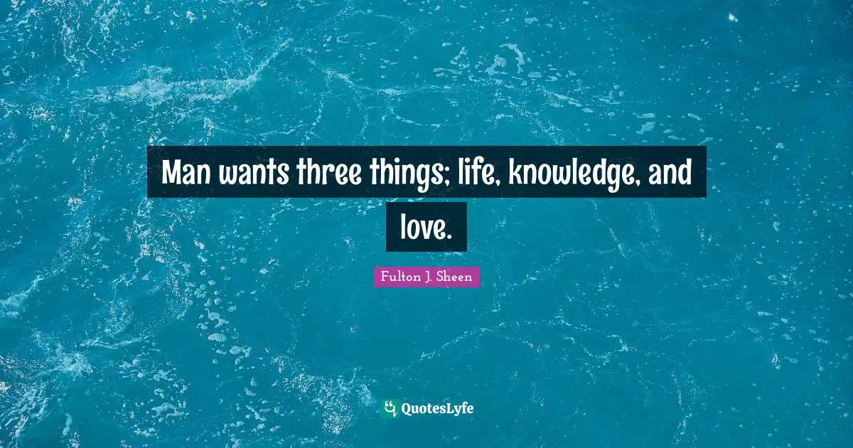 Man wants three things; life, knowledge, and love.