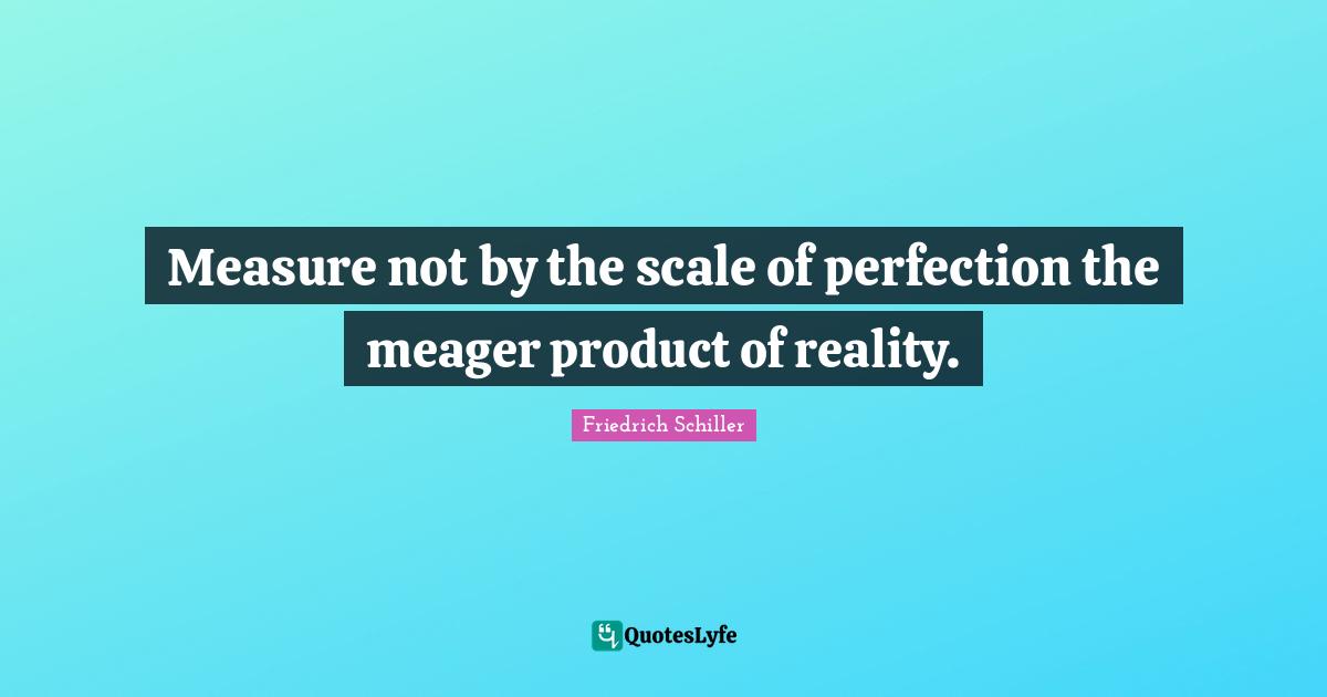 Measure not by the scale of perfection the meager product of reality.