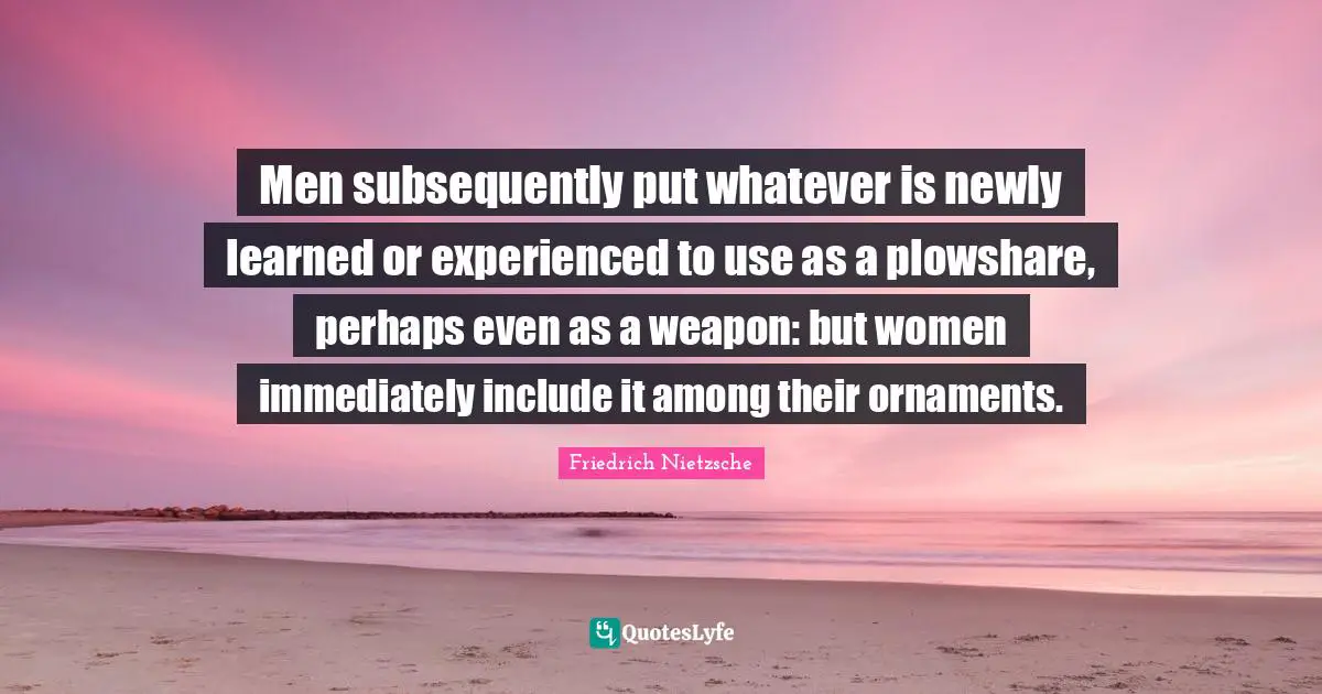 Men subsequently put whatever is newly learned or experienced to use as a plowshare, perhaps even as a weapon: but women immediately include it among their ornaments.