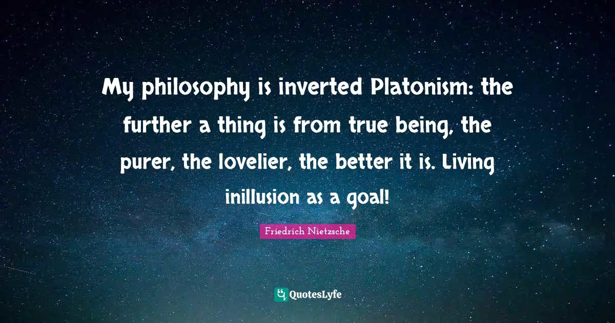 My philosophy is inverted Platonism: the further a thing is from true being, the purer, the lovelier, the better it is. Living inillusion as a goal!