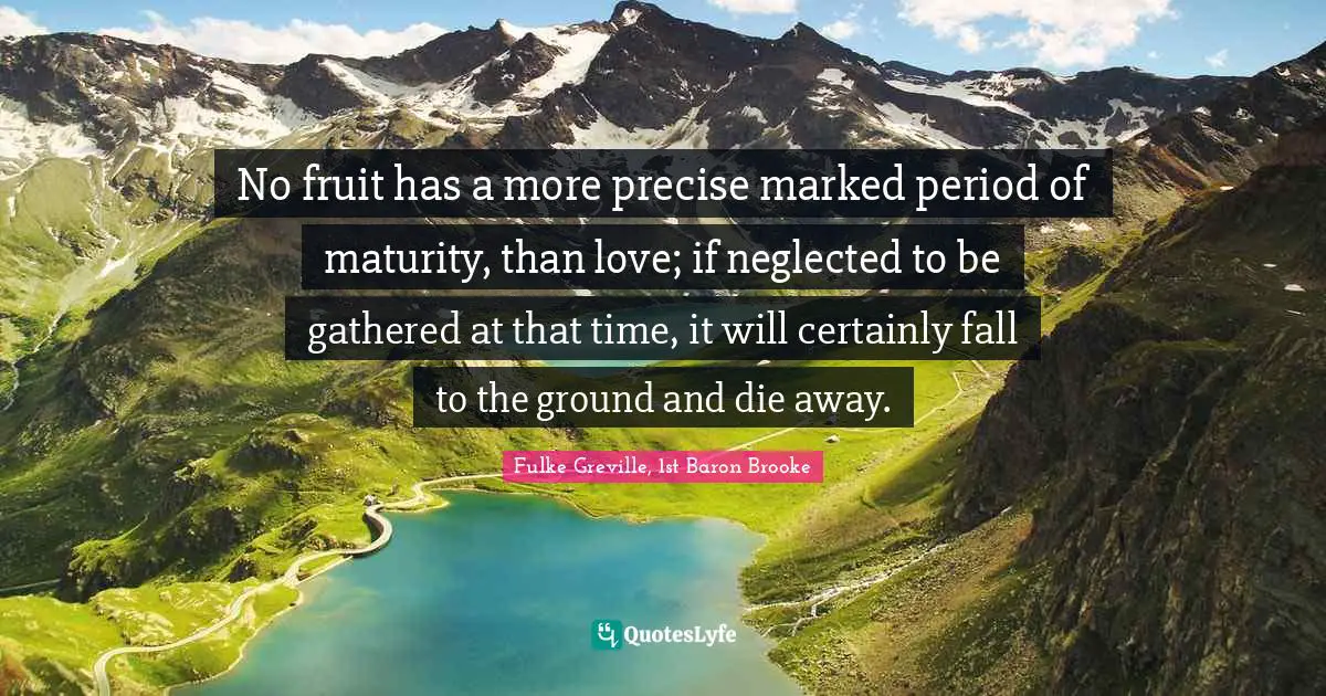 No fruit has a more precise marked period of maturity, than love; if neglected to be gathered at that time, it will certainly fall to the ground and die away.