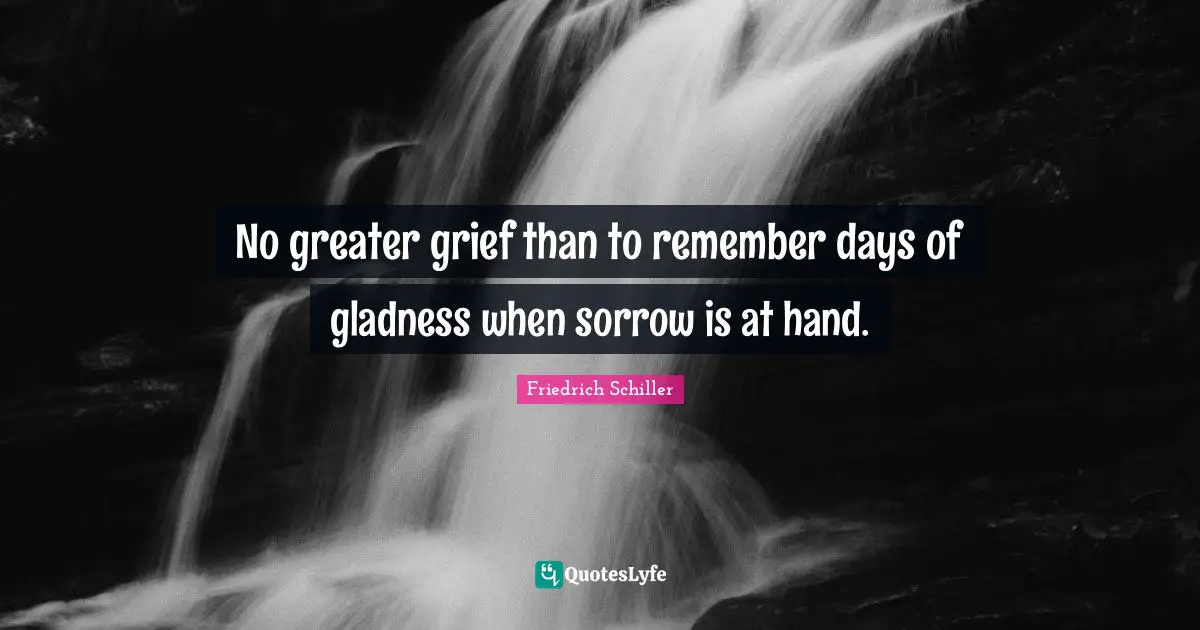 No greater grief than to remember days of gladness when sorrow is at hand.