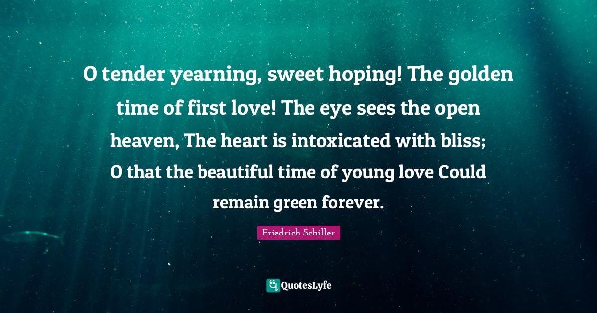 Friedrich Schiller Quotes: "O tender yearning, sweet hoping! The golden time of first love! The eye sees the open heaven, The heart is intoxicated with bliss; O that the beautiful time of young love Could remain green forever."