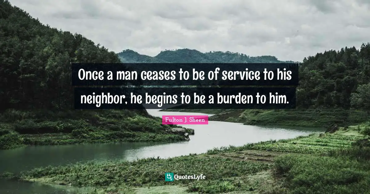 Once a man ceases to be of service to his neighbor, he begins to be a burden to him.