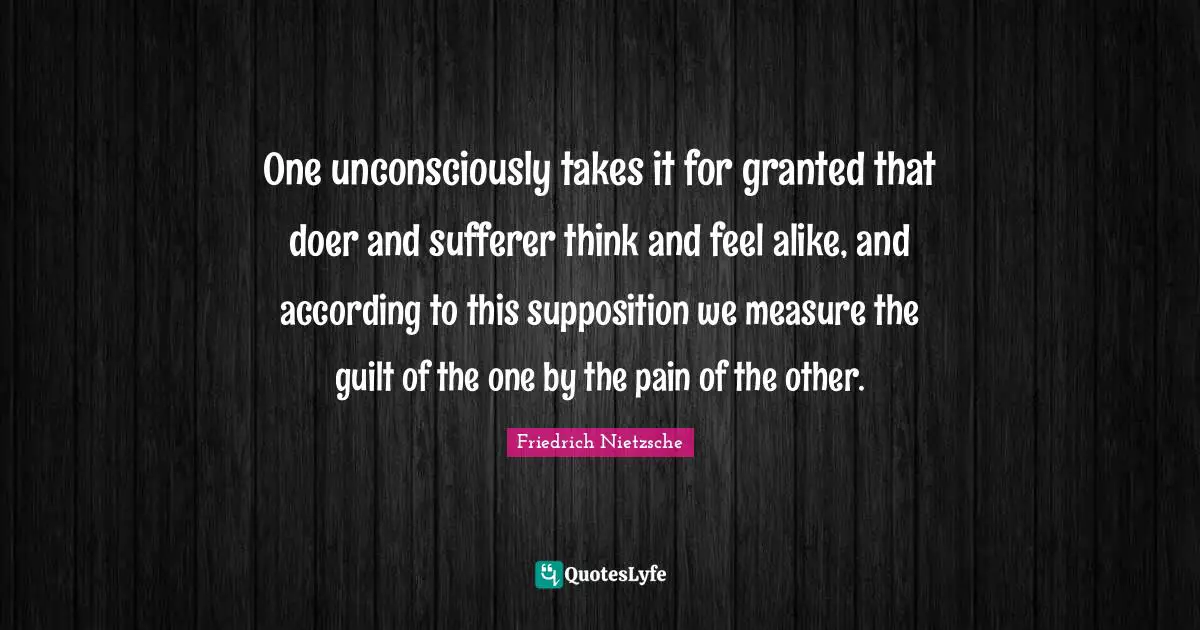 One unconsciously takes it for granted that doer and sufferer think and feel alike, and according to this supposition we measure the guilt of the one by the pain of the other.