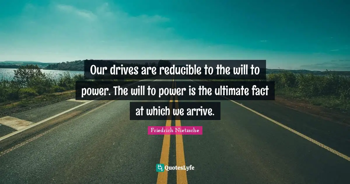 Our drives are reducible to the will to power. The will to power is the ultimate fact at which we arrive.