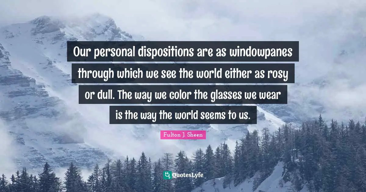 Our personal dispositions are as windowpanes through which we see the world either as rosy or dull. The way we color the glasses we wear is the way the world seems to us.