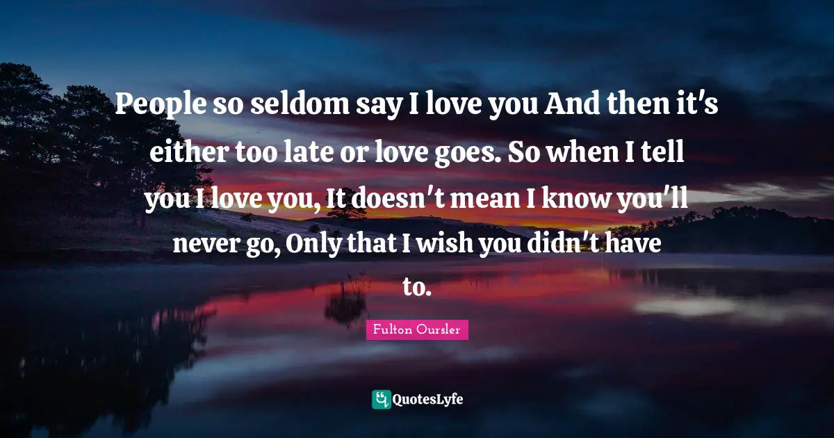 People so seldom say I love you And then it's either too late or love goes. So when I tell you I love you, It doesn't mean I know you'll never go, Only that I wish you didn't have to.