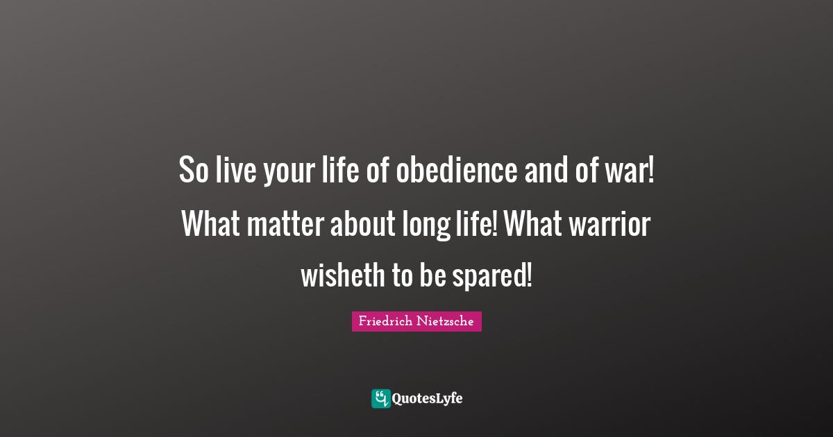 So live your life of obedience and of war! What matter about long life! What warrior wisheth to be spared!