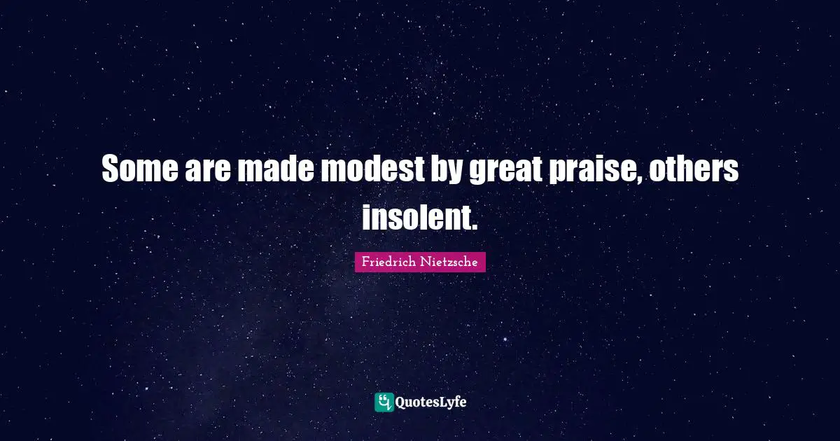 Some are made modest by great praise, others insolent.
