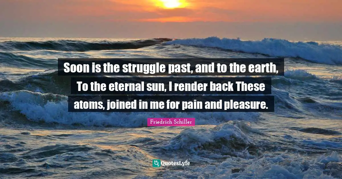 Soon is the struggle past, and to the earth, To the eternal sun, I render back These atoms, joined in me for pain and pleasure.