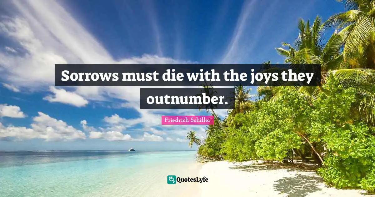 Sorrows must die with the joys they outnumber.