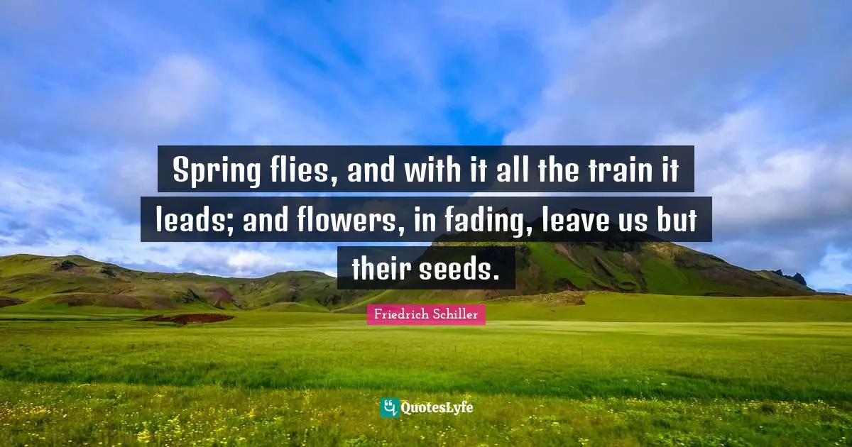 Spring flies, and with it all the train it leads; and flowers, in fading, leave us but their seeds.