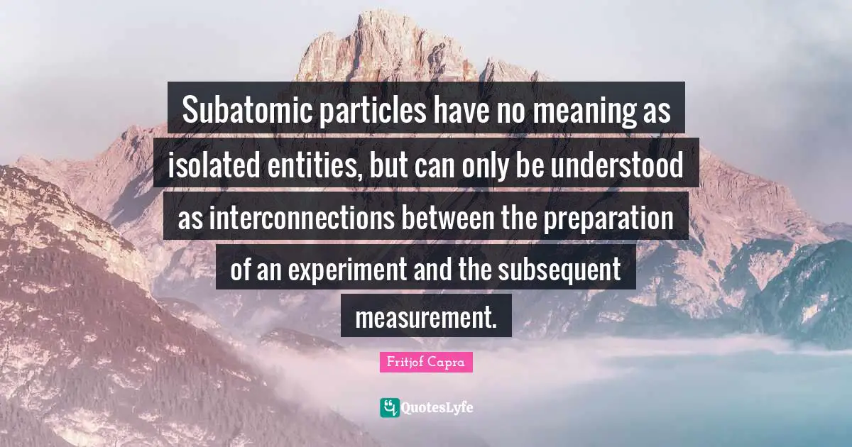 Fritjof Capra Quotes: Subatomic particles have no meaning as isolated entities, but can only be understood as interconnections between the preparation of an experiment and the subsequent measurement.