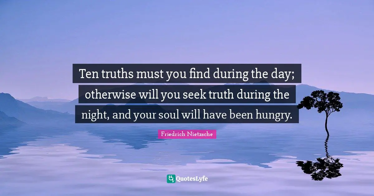 Ten truths must you find during the day; otherwise will you seek truth during the night, and your soul will have been hungry.