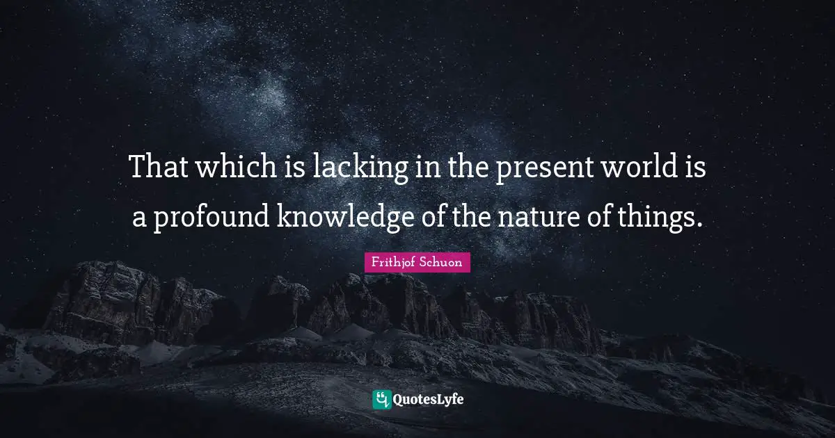 That which is lacking in the present world is a profound knowledge of the nature of things.
