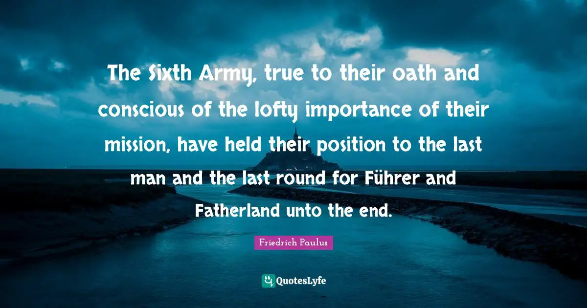 The Sixth Army, true to their oath and conscious of the lofty importance of their mission, have held their position to the last man and the last round for Führer and Fatherland unto the end.