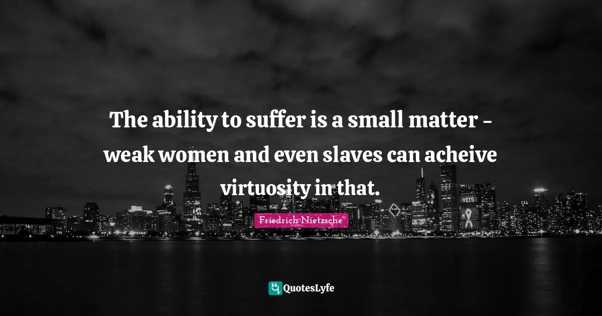 The ability to suffer is a small matter - weak women and even slaves can acheive virtuosity in that.