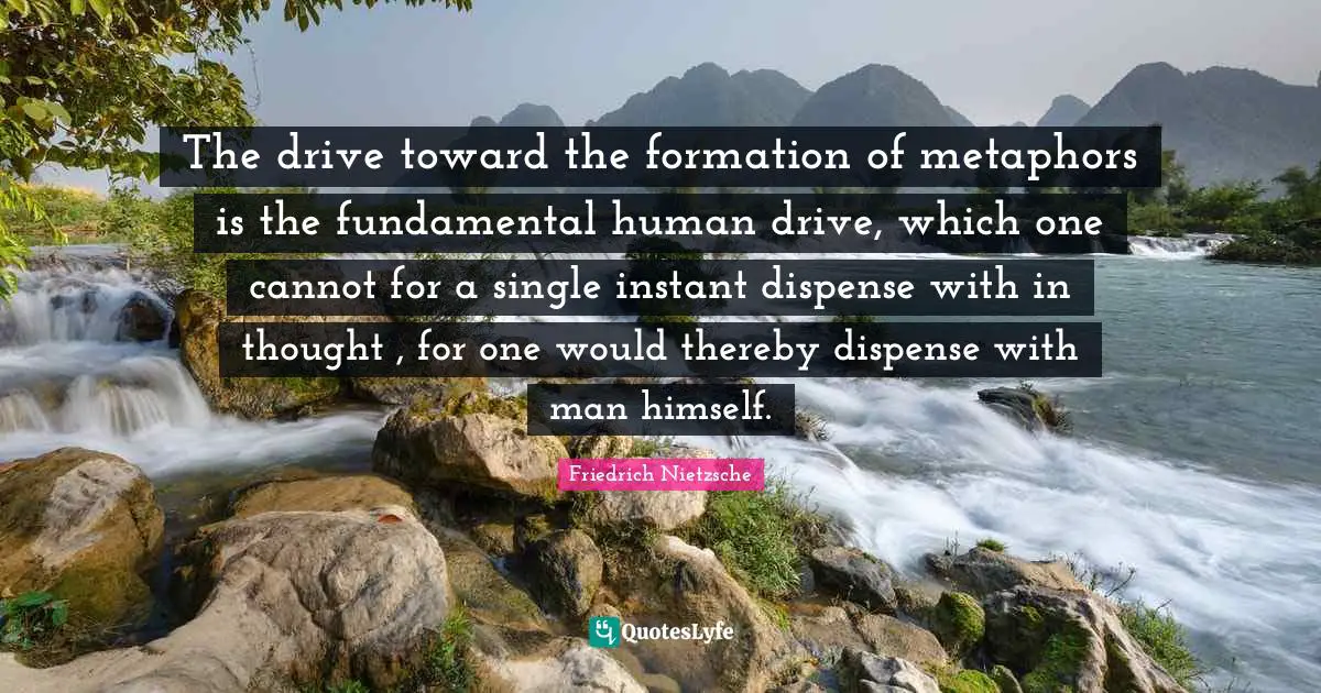 The drive toward the formation of metaphors is the fundamental human drive, which one cannot for a single instant dispense with in thought , for one would thereby dispense with man himself.