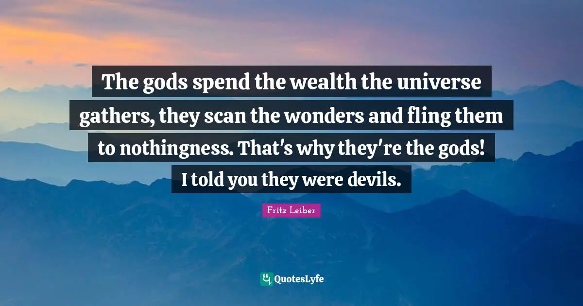 The gods spend the wealth the universe gathers, they scan the wonders and fling them to nothingness. That's why they're the gods! I told you they were devils.