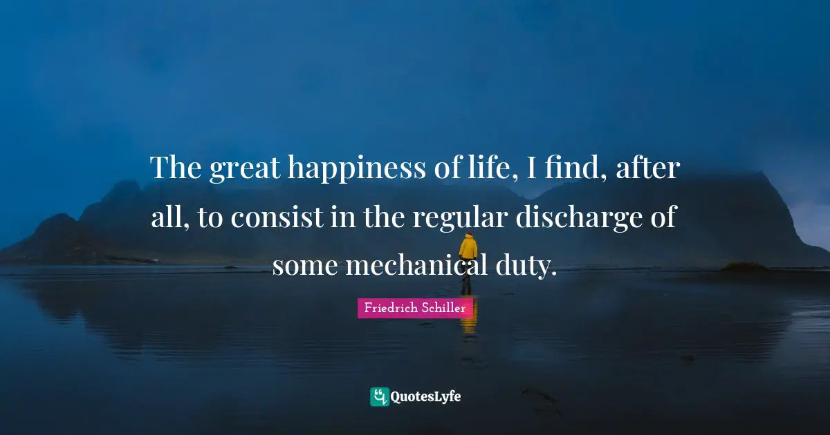 The great happiness of life, I find, after all, to consist in the regular discharge of some mechanical duty.