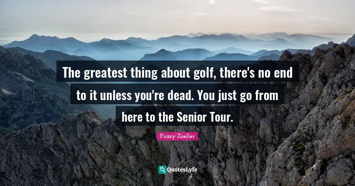 The greatest thing about golf, there's no end to it unless you're dead