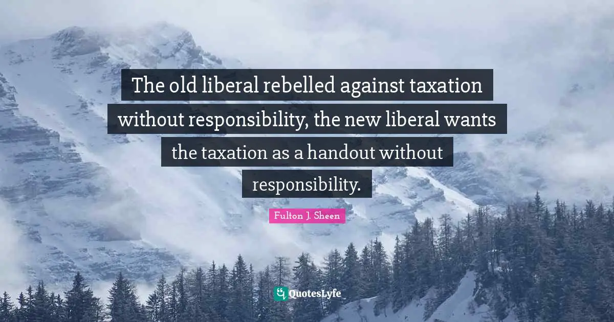 Taxation Quotes: "The old liberal rebelled against taxation without responsibility, the new liberal wants the taxation as a handout without responsibility."