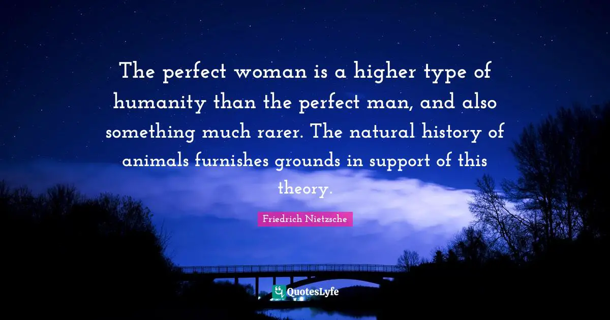 The perfect woman is a higher type of humanity than the perfect man, and also something much rarer. The natural history of animals furnishes grounds in support of this theory.
