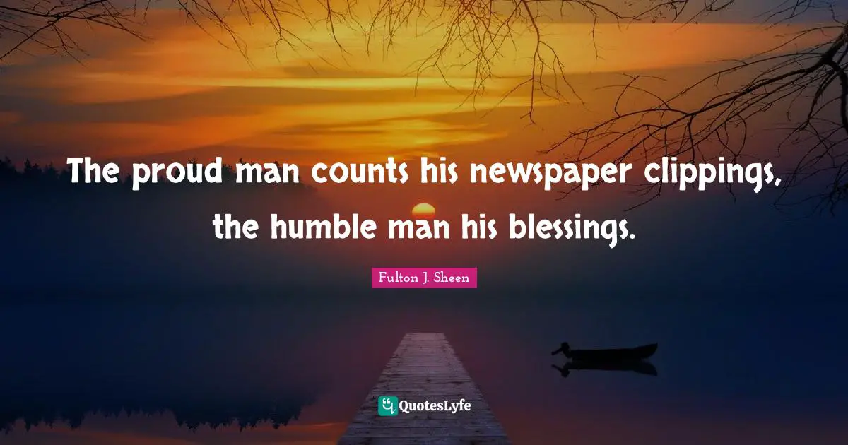 The proud man counts his newspaper clippings, the humble man his blessings.