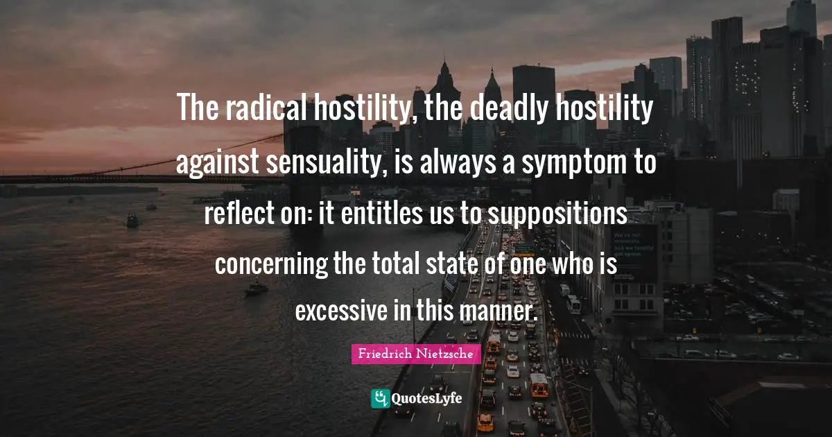 The radical hostility, the deadly hostility against sensuality, is always a symptom to reflect on: it entitles us to suppositions concerning the total state of one who is excessive in this manner.