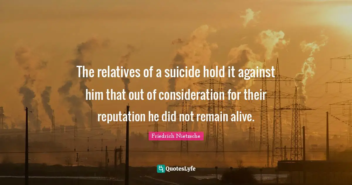 The relatives of a suicide hold it against him that out of consideration for their reputation he did not remain alive.