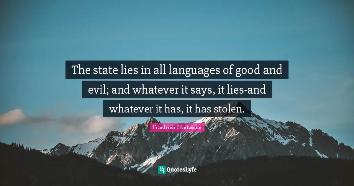 The state lies in all languages of good and evil; and whatever it says, it lies-and whatever it has, it has stolen.