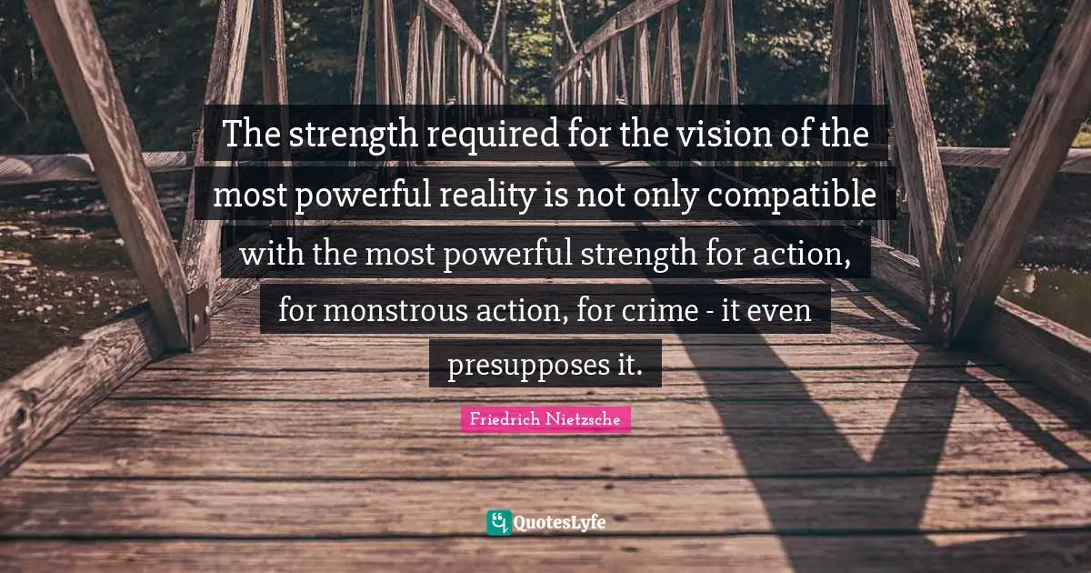 The strength required for the vision of the most powerful reality is not only compatible with the most powerful strength for action, for monstrous action, for crime - it even presupposes it.
