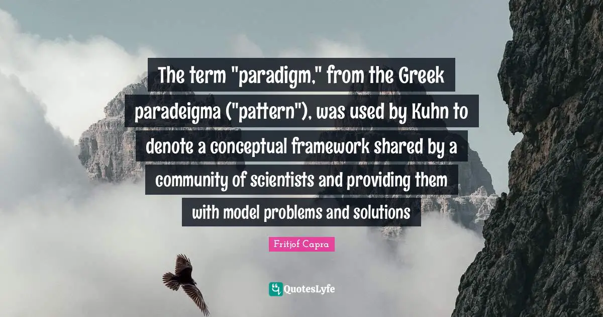 Problems And Solutions Quotes: "The term "paradigm," from the Greek paradeigma ("pattern"), was used by Kuhn to denote a conceptual framework shared by a community of scientists and providing them with model problems and solutions"