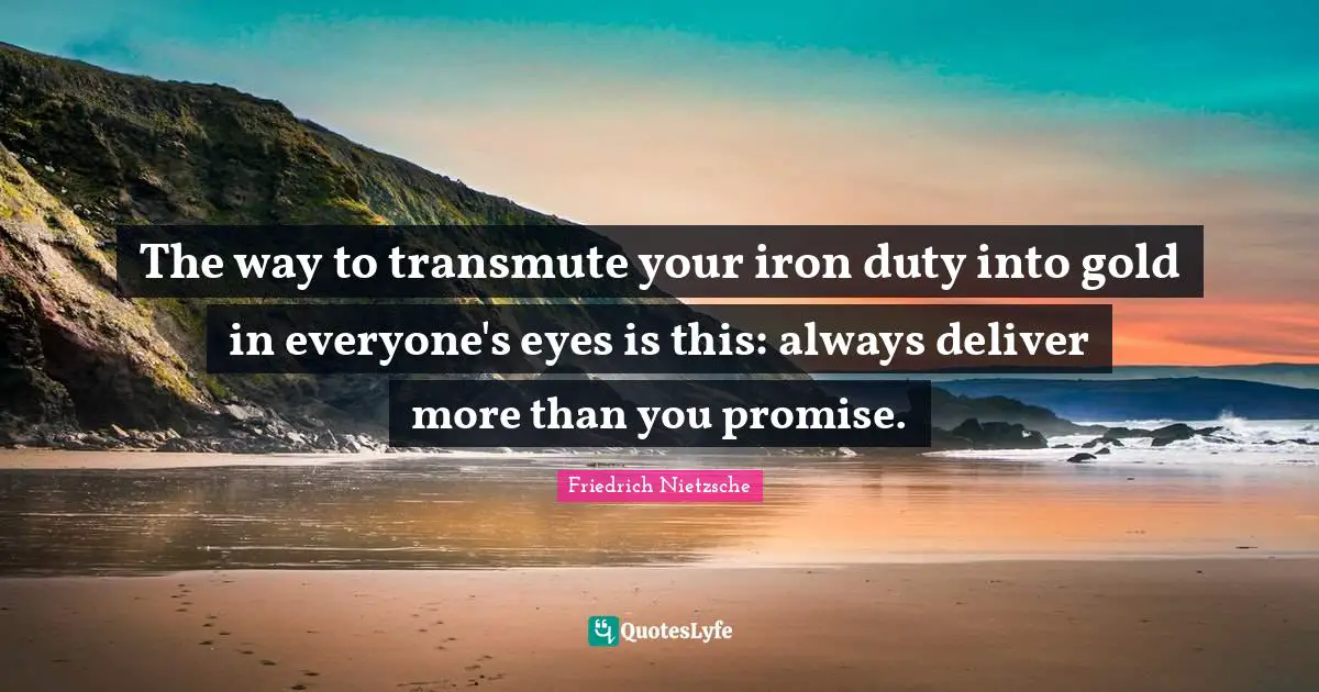 The way to transmute your iron duty into gold in everyone's eyes is this: always deliver more than you promise.