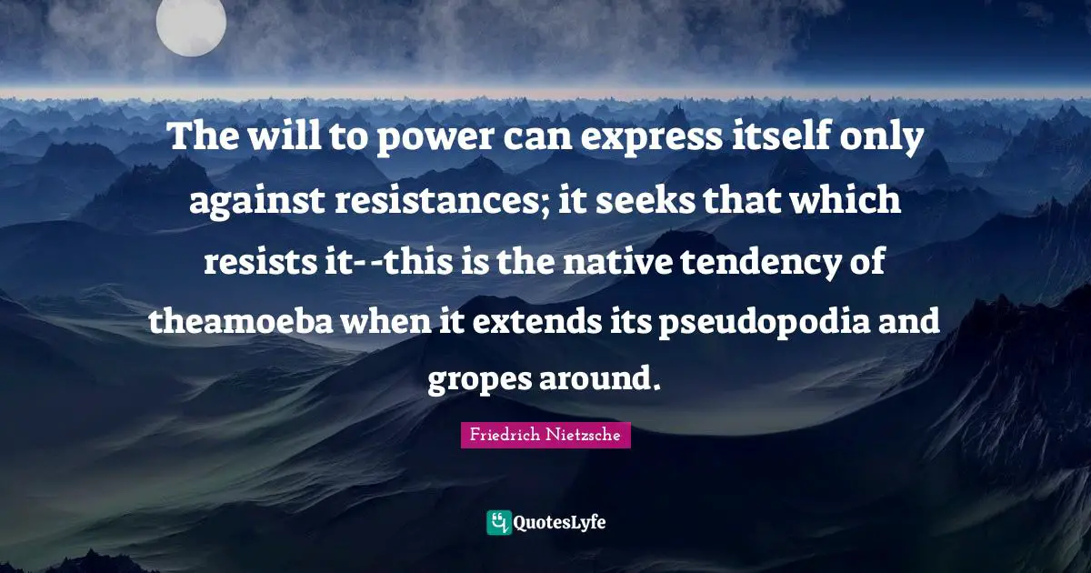 The will to power can express itself only against resistances; it seeks that which resists it--this is the native tendency of theamoeba when it extends its pseudopodia and gropes around.