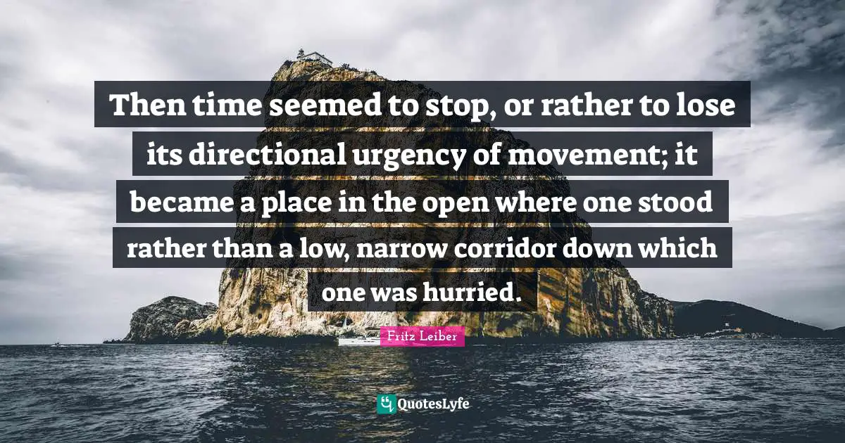 Then time seemed to stop, or rather to lose its directional urgency of movement; it became a place in the open where one stood rather than a low, narrow corridor down which one was hurried.