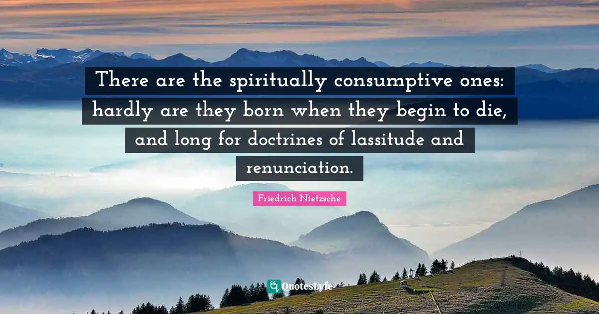 There are the spiritually consumptive ones: hardly are they born when they begin to die, and long for doctrines of lassitude and renunciation.