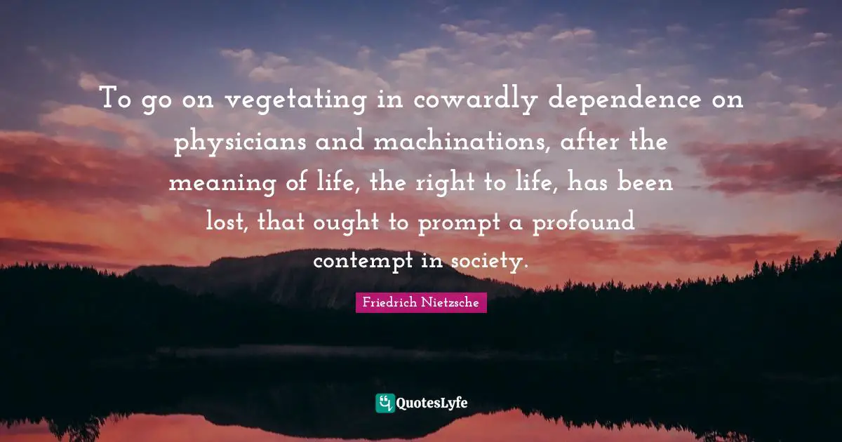 To go on vegetating in cowardly dependence on physicians and machinations, after the meaning of life, the right to life, has been lost, that ought to prompt a profound contempt in society.