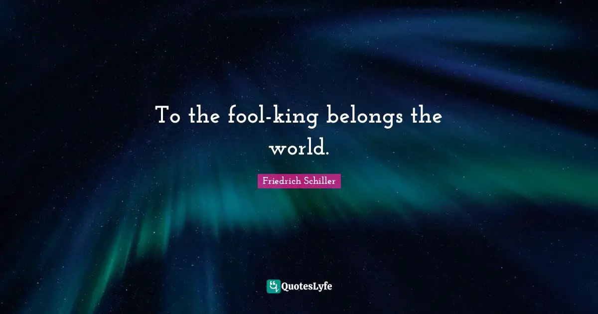 To the fool-king belongs the world.