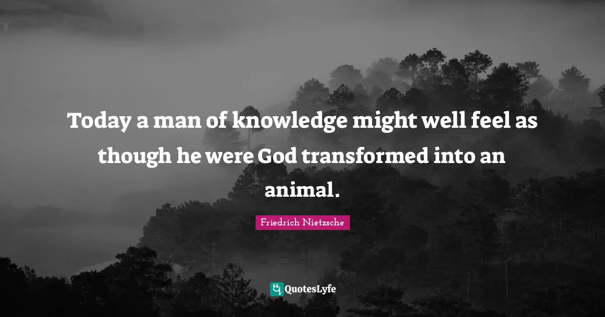 Today a man of knowledge might well feel as though he were God transformed into an animal.