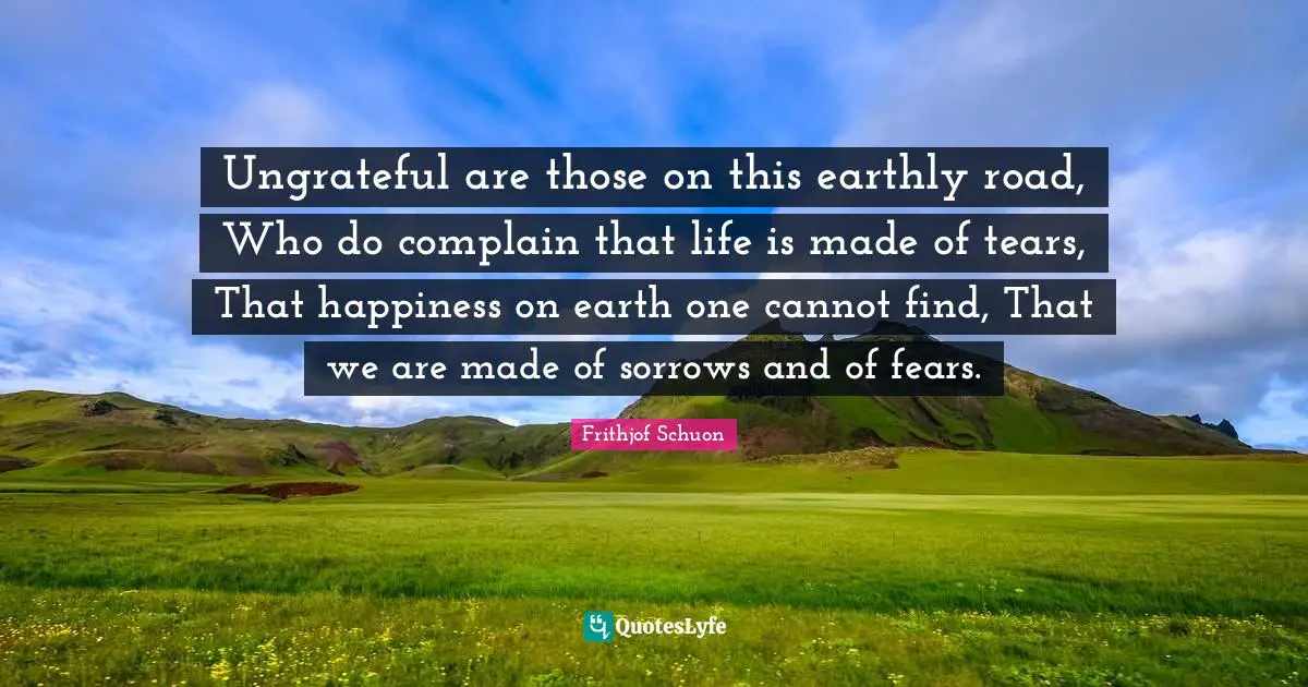 Ungrateful are those on this earthly road, Who do complain that life is made of tears, That happiness on earth one cannot find, That we are made of sorrows and of fears.