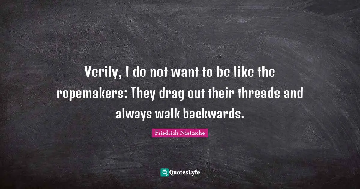 Verily, I do not want to be like the ropemakers: They drag out their threads and always walk backwards.