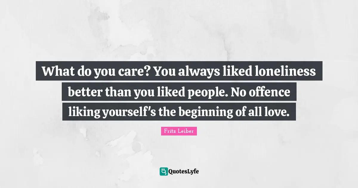 What do you care? You always liked loneliness better than you liked people. No offence liking yourself's the beginning of all love.