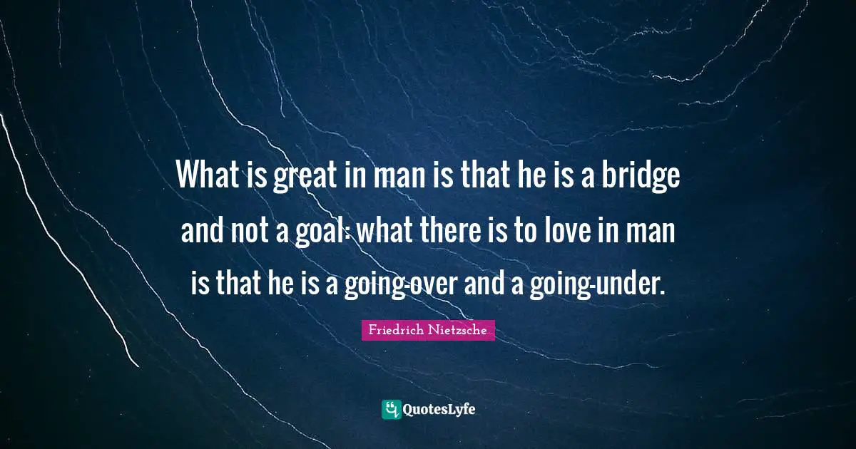 What is great in man is that he is a bridge and not a goal: what there is to love in man is that he is a going-over and a going-under.